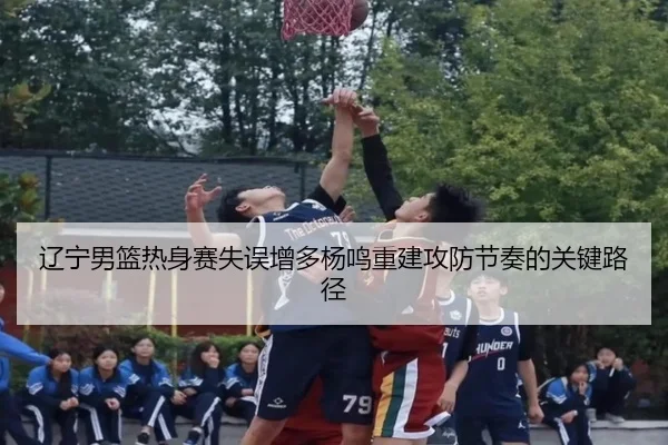 辽宁男篮热身赛失误增多杨鸣重建攻防节奏的关键路径